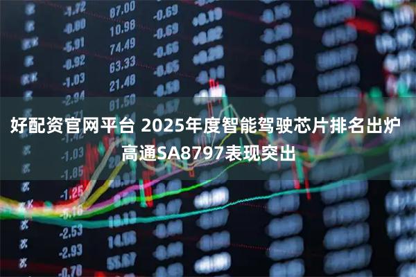 好配资官网平台 2025年度智能驾驶芯片排名出炉 高通SA8797表现突出