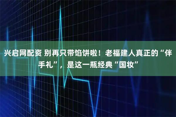 兴启网配资 别再只带馅饼啦！老福建人真正的“伴手礼”，是这一瓶经典“国妆”