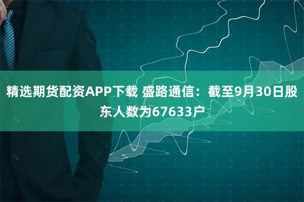 精选期货配资APP下载 盛路通信：截至9月30日股东人数为67633户