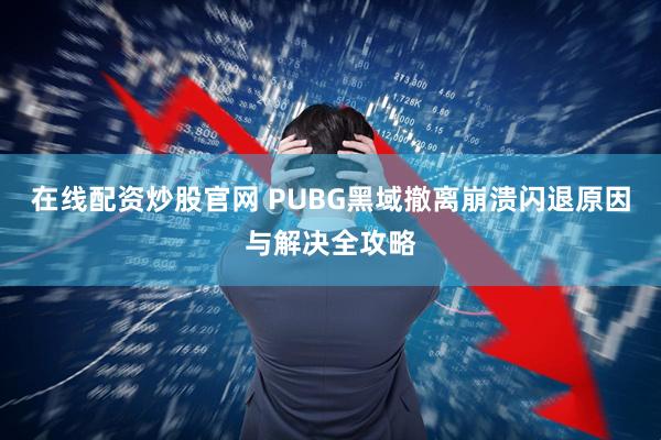 在线配资炒股官网 PUBG黑域撤离崩溃闪退原因与解决全攻略
