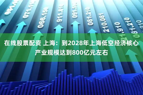 在线股票配资 上海：到2028年上海低空经济核心产业规模达到800亿元左右