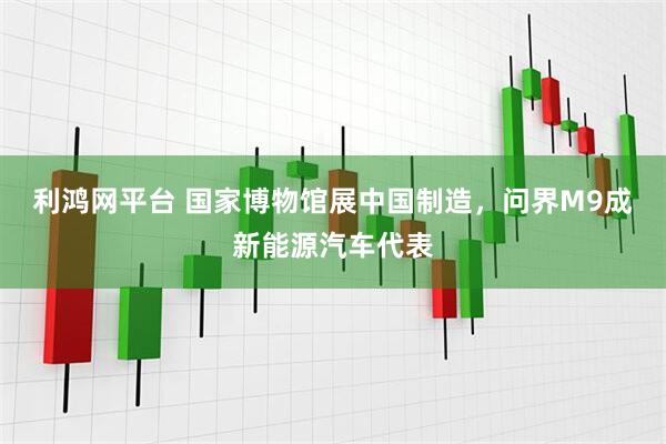 利鸿网平台 国家博物馆展中国制造，问界M9成新能源汽车代表