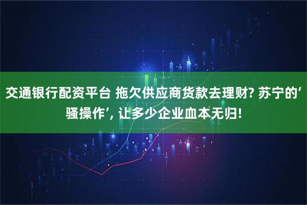 交通银行配资平台 拖欠供应商货款去理财? 苏宁的‘骚操作’, 让多少企业血本无归!