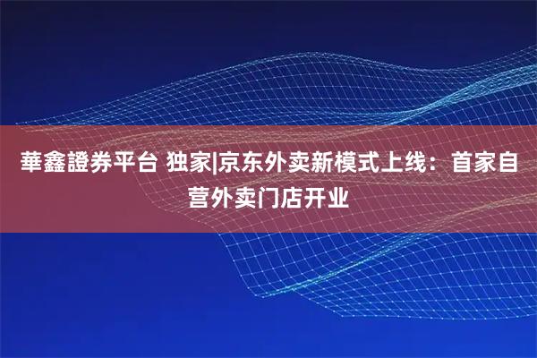 華鑫證券平台 独家|京东外卖新模式上线：首家自营外卖门店开业