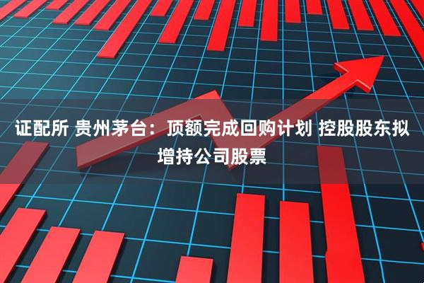 证配所 贵州茅台：顶额完成回购计划 控股股东拟增持公司股票