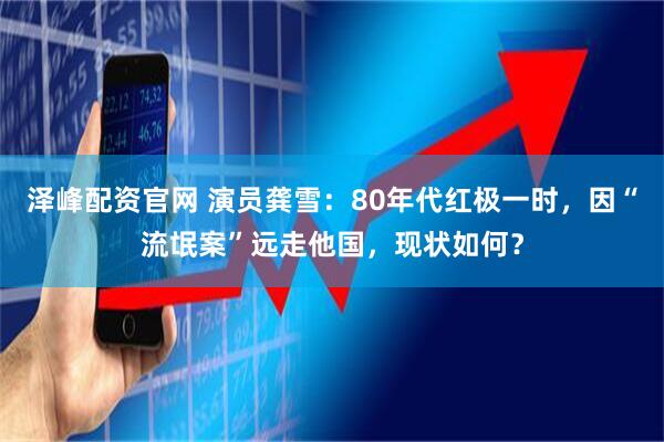 泽峰配资官网 演员龚雪：80年代红极一时，因“流氓案”远走他国，现状如何？