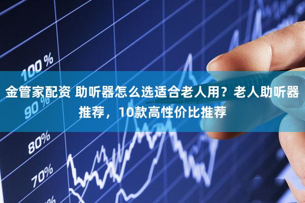 金管家配资 助听器怎么选适合老人用？老人助听器推荐，10款高性价比推荐