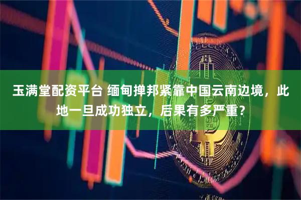玉满堂配资平台 缅甸掸邦紧靠中国云南边境，此地一旦成功独立，后果有多严重？